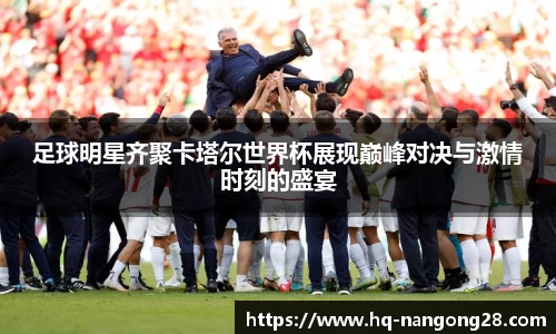 足球明星齐聚卡塔尔世界杯展现巅峰对决与激情时刻的盛宴